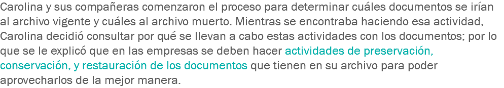 Carolina y sus compañeras comenzaron el proceso para determinar cuáles documentos se irían al archivo vigente y cuáles al archivo muerto. Mientras se encontraba haciendo esa actividad, Carolina decidió consultar por qué se llevan a cabo estas actividades con los documentos; por lo que se le explicó que en las empresas se deben hacer actividades de preservación, conservación, y restauración de los documentos que tienen en su archivo para poder aprovecharlos de la mejor manera. 