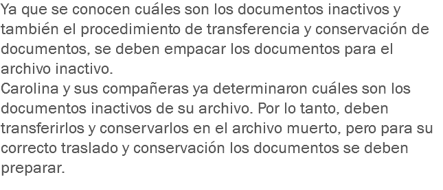 Ya que se conocen cuáles son los documentos inactivos y también el procedimiento de transferencia y conservación de documentos, se deben empacar los documentos para el archivo inactivo.
Carolina y sus compañeras ya determinaron cuáles son los documentos inactivos de su archivo. Por lo tanto, deben transferirlos y conservarlos en el archivo muerto, pero para su correcto traslado y conservación los documentos se deben preparar. 