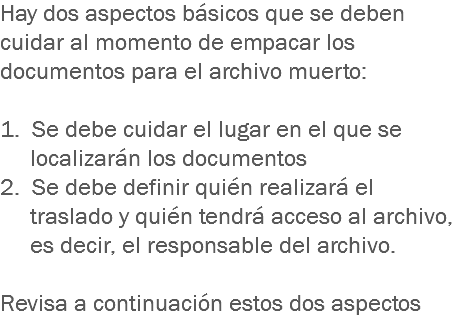 Hay dos aspectos básicos que se deben cuidar al momento de empacar los documentos para el archivo muerto: 1. Se debe cuidar el lugar en el que se localizarán los documentos
2. Se debe definir quién realizará el traslado y quién tendrá acceso al archivo, es decir, el responsable del archivo. Revisa a continuación estos dos aspectos
