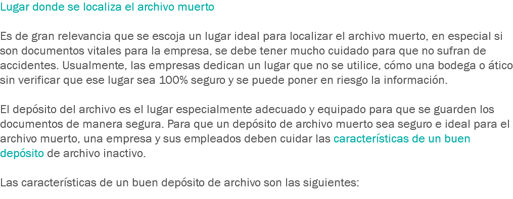 Lugar donde se localiza el archivo muerto Es de gran relevancia que se escoja un lugar ideal para localizar el archivo muerto, en especial si son documentos vitales para la empresa, se debe tener mucho cuidado para que no sufran de accidentes. Usualmente, las empresas dedican un lugar que no se utilice, cómo una bodega o ático sin verificar que ese lugar sea 100% seguro y se puede poner en riesgo la información. El depósito del archivo es el lugar especialmente adecuado y equipado para que se guarden los documentos de manera segura. Para que un depósito de archivo muerto sea seguro e ideal para el archivo muerto, una empresa y sus empleados deben cuidar las características de un buen depósito de archivo inactivo. Las características de un buen depósito de archivo son las siguientes: 