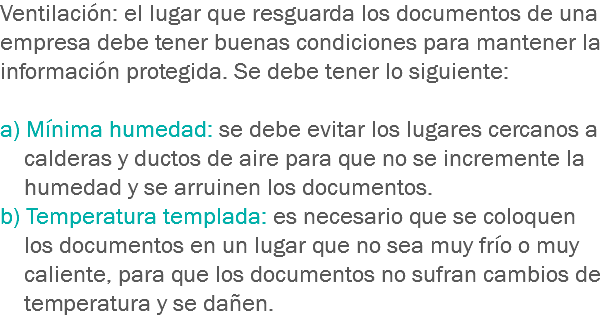 Ventilación: el lugar que resguarda los documentos de una empresa debe tener buenas condiciones para mantener la información protegida. Se debe tener lo siguiente: a) Mínima humedad: se debe evitar los lugares cercanos a calderas y ductos de aire para que no se incremente la humedad y se arruinen los documentos.
b) Temperatura templada: es necesario que se coloquen los documentos en un lugar que no sea muy frío o muy caliente, para que los documentos no sufran cambios de temperatura y se dañen.
