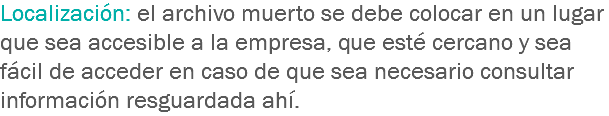 Localización: el archivo muerto se debe colocar en un lugar que sea accesible a la empresa, que esté cercano y sea fácil de acceder en caso de que sea necesario consultar información resguardada ahí.