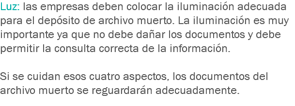 Luz: las empresas deben colocar la iluminación adecuada para el depósito de archivo muerto. La iluminación es muy importante ya que no debe dañar los documentos y debe permitir la consulta correcta de la información. Si se cuidan esos cuatro aspectos, los documentos del archivo muerto se reguardarán adecuadamente. 