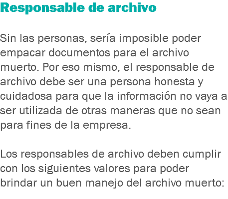 Responsable de archivo Sin las personas, sería imposible poder empacar documentos para el archivo muerto. Por eso mismo, el responsable de archivo debe ser una persona honesta y cuidadosa para que la información no vaya a ser utilizada de otras maneras que no sean para fines de la empresa. Los responsables de archivo deben cumplir con los siguientes valores para poder brindar un buen manejo del archivo muerto:
