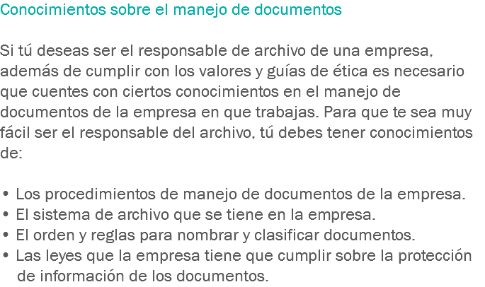 Conocimientos sobre el manejo de documentos Si tú deseas ser el responsable de archivo de una empresa, además de cumplir con los valores y guías de ética es necesario que cuentes con ciertos conocimientos en el manejo de documentos de la empresa en que trabajas. Para que te sea muy fácil ser el responsable del archivo, tú debes tener conocimientos de: • Los procedimientos de manejo de documentos de la empresa.
• El sistema de archivo que se tiene en la empresa.
• El orden y reglas para nombrar y clasificar documentos.
• Las leyes que la empresa tiene que cumplir sobre la protección de información de los documentos.