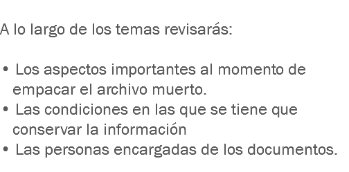 
A lo largo de los temas revisarás: • Los aspectos importantes al momento de empacar el archivo muerto. • Las condiciones en las que se tiene que conservar la información
• Las personas encargadas de los documentos.
