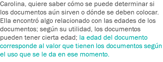 Carolina, quiere saber cómo se puede determinar si los documentos aún sirven o dónde se deben colocar. Ella encontró algo relacionado con las edades de los documentos; según su utilidad, los documentos pueden tener cierta edad; la edad del documento corresponde al valor que tienen los documentos según el uso que se le da en ese momento.