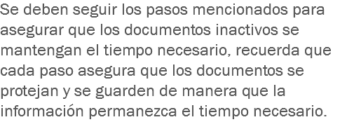 Se deben seguir los pasos mencionados para asegurar que los documentos inactivos se mantengan el tiempo necesario, recuerda que cada paso asegura que los documentos se protejan y se guarden de manera que la información permanezca el tiempo necesario.