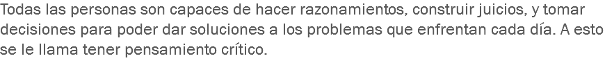 Todas las personas son capaces de hacer razonamientos, construir juicios, y tomar decisiones para poder dar soluciones a los problemas que enfrentan cada día. A esto se le llama tener pensamiento crítico.
