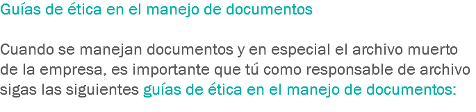 Guías de ética en el manejo de documentos Cuando se manejan documentos y en especial el archivo muerto de la empresa, es importante que tú como responsable de archivo sigas las siguientes guías de ética en el manejo de documentos:
