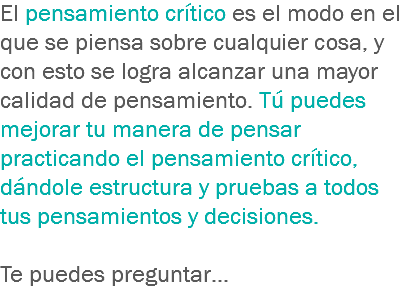 El pensamiento crítico es el modo en el que se piensa sobre cualquier cosa, y con esto se logra alcanzar una mayor calidad de pensamiento. Tú puedes mejorar tu manera de pensar practicando el pensamiento crítico, dándole estructura y pruebas a todos tus pensamientos y decisiones. Te puedes preguntar… 