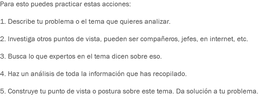 Para esto puedes practicar estas acciones: 1. Describe tu problema o el tema que quieres analizar. 2. Investiga otros puntos de vista, pueden ser compañeros, jefes, en internet, etc. 3. Busca lo que expertos en el tema dicen sobre eso. 4. Haz un análisis de toda la información que has recopilado. 5. Construye tu punto de vista o postura sobre este tema. Da solución a tu problema.
