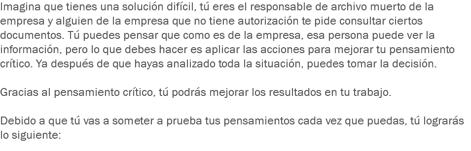 Imagina que tienes una solución difícil, tú eres el responsable de archivo muerto de la empresa y alguien de la empresa que no tiene autorización te pide consultar ciertos documentos. Tú puedes pensar que como es de la empresa, esa persona puede ver la información, pero lo que debes hacer es aplicar las acciones para mejorar tu pensamiento crítico. Ya después de que hayas analizado toda la situación, puedes tomar la decisión. Gracias al pensamiento crítico, tú podrás mejorar los resultados en tu trabajo. Debido a que tú vas a someter a prueba tus pensamientos cada vez que puedas, tú lograrás lo siguiente: 