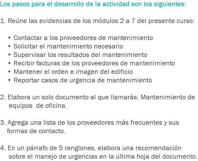 Los pasos para el desarrollo de la actividad son los siguientes: 1. Reúne las evidencias de los módulos 2 a 7 del presente curso: • Contactar a los proveedores de mantenimiento • Solicitar el mantenimiento necesario • Supervisar los resultados del mantenimiento • Recibir facturas de los proveedores de mantenimiento • Mantener el orden e imagen del edificio • Reportar casos de urgencia de mantenimiento 2. Elabora un solo documento al que llamarás: Mantenimiento de equipos de oficina. 3. Agrega una lista de los proveedores más frecuentes y sus formas de contacto. 4. En un párrafo de 5 renglones, elabora una recomendación sobre el manejo de urgencias en la última hoja del documento.