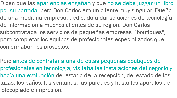 Dicen que las apariencias engañan y que no se debe juzgar un libro por su portada, pero Don Carlos era un cliente muy singular. Dueño de una mediana empresa, dedicada a dar soluciones de tecnología de información a muchos clientes de su región, Don Carlos subcontrataba los servicios de pequeñas empresas, "boutiques", para completar los equipos de profesionales especializados que conformaban los proyectos. Pero antes de contratar a una de estas pequeñas boutiques de profesionales en tecnología, visitaba las instalaciones del negocio y hacía una evaluación del estado de la recepción, del estado de las tazas, los baños, las ventanas, las paredes y hasta los aparatos de fotocopiado e impresión.
