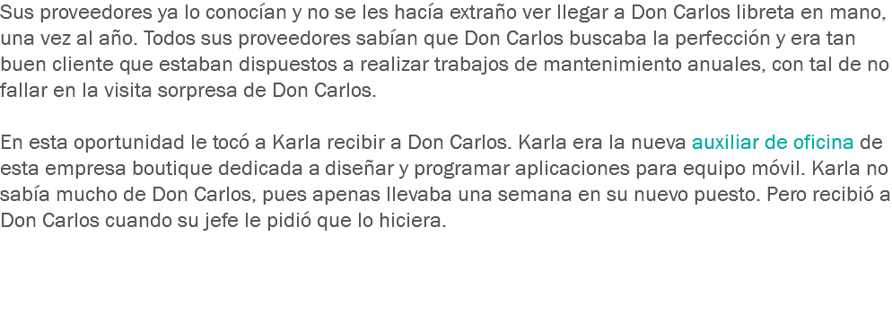 Sus proveedores ya lo conocían y no se les hacía extraño ver llegar a Don Carlos libreta en mano, una vez al año. Todos sus proveedores sabían que Don Carlos buscaba la perfección y era tan buen cliente que estaban dispuestos a realizar trabajos de mantenimiento anuales, con tal de no fallar en la visita sorpresa de Don Carlos. En esta oportunidad le tocó a Karla recibir a Don Carlos. Karla era la nueva auxiliar de oficina de esta empresa boutique dedicada a diseñar y programar aplicaciones para equipo móvil. Karla no sabía mucho de Don Carlos, pues apenas llevaba una semana en su nuevo puesto. Pero recibió a Don Carlos cuando su jefe le pidió que lo hiciera. 