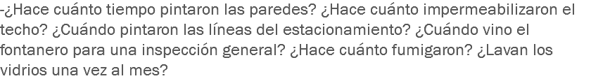 -¿Hace cuánto tiempo pintaron las paredes? ¿Hace cuánto impermeabilizaron el techo? ¿Cuándo pintaron las líneas del estacionamiento? ¿Cuándo vino el fontanero para una inspección general? ¿Hace cuánto fumigaron? ¿Lavan los vidrios una vez al mes?