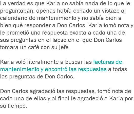 La verdad es que Karla no sabía nada de lo que le preguntaban, apenas había echado un vistazo al calendario de mantenimiento y no sabía bien a bien qué responder a Don Carlos. Karla tomó nota y le prometió una respuesta exacta a cada una de sus preguntas en el lapso en el que Don Carlos tomara un café con su jefe. Karla voló literalmente a buscar las facturas de mantenimiento y encontró las respuestas a todas las preguntas de Don Carlos. Don Carlos agradeció las respuestas, tomó nota de cada una de ellas y al final le agradeció a Karla por su tiempo. 