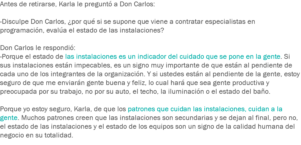 Antes de retirarse, Karla le preguntó a Don Carlos: -Disculpe Don Carlos, ¿por qué si se supone que viene a contratar especialistas en programación, evalúa el estado de las instalaciones? Don Carlos le respondió:
-Porque el estado de las instalaciones es un indicador del cuidado que se pone en la gente. Si sus instalaciones están impecables, es un signo muy importante de que están al pendiente de cada uno de los integrantes de la organización. Y si ustedes están al pendiente de la gente, estoy seguro de que me enviarán gente buena y feliz, lo cual hará que sea gente productiva y preocupada por su trabajo, no por su auto, el techo, la iluminación o el estado del baño. Porque yo estoy seguro, Karla, de que los patrones que cuidan las instalaciones, cuidan a la gente. Muchos patrones creen que las instalaciones son secundarias y se dejan al final, pero no, el estado de las instalaciones y el estado de los equipos son un signo de la calidad humana del negocio en su totalidad.
