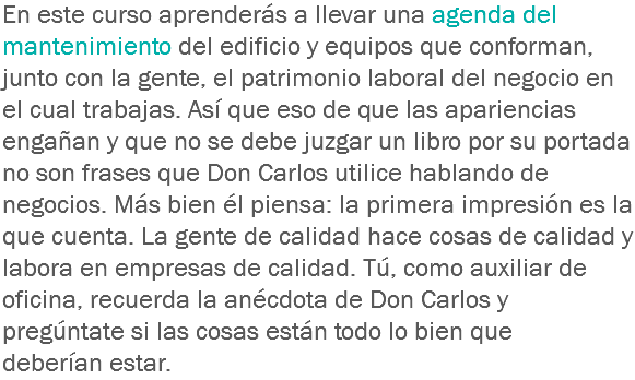 En este curso aprenderás a llevar una agenda del mantenimiento del edificio y equipos que conforman, junto con la gente, el patrimonio laboral del negocio en el cual trabajas. Así que eso de que las apariencias engañan y que no se debe juzgar un libro por su portada no son frases que Don Carlos utilice hablando de negocios. Más bien él piensa: la primera impresión es la que cuenta. La gente de calidad hace cosas de calidad y labora en empresas de calidad. Tú, como auxiliar de oficina, recuerda la anécdota de Don Carlos y pregúntate si las cosas están todo lo bien que deberían estar.
