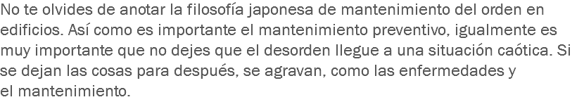 No te olvides de anotar la filosofía japonesa de mantenimiento del orden en edificios. Así como es importante el mantenimiento preventivo, igualmente es muy importante que no dejes que el desorden llegue a una situación caótica. Si se dejan las cosas para después, se agravan, como las enfermedades y el mantenimiento.