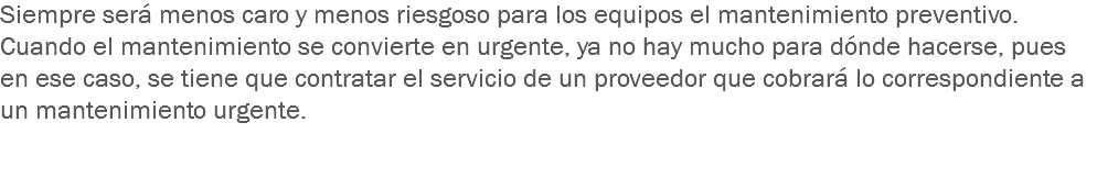 Siempre será menos caro y menos riesgoso para los equipos el mantenimiento preventivo. Cuando el mantenimiento se convierte en urgente, ya no hay mucho para dónde hacerse, pues en ese caso, se tiene que contratar el servicio de un proveedor que cobrará lo correspondiente a un mantenimiento urgente. 