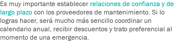 Es muy importante establecer relaciones de confianza y de largo plazo con los proveedores de mantenimiento. Si lo logras hacer, será mucho más sencillo coordinar un calendario anual, recibir descuentos y trato preferencial al momento de una emergencia.