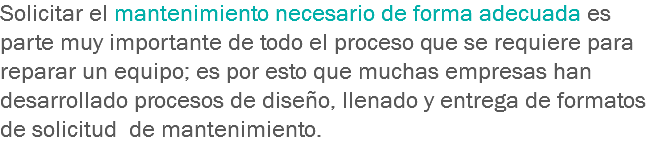 Solicitar el mantenimiento necesario de forma adecuada es parte muy importante de todo el proceso que se requiere para reparar un equipo; es por esto que muchas empresas han desarrollado procesos de diseño, llenado y entrega de formatos de solicitud de mantenimiento.