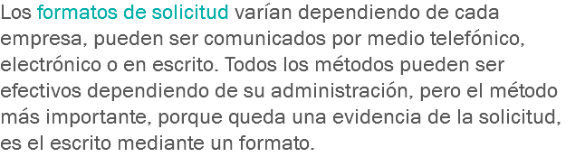 Los formatos de solicitud varían dependiendo de cada empresa, pueden ser comunicados por medio telefónico, electrónico o en escrito. Todos los métodos pueden ser efectivos dependiendo de su administración, pero el método más importante, porque queda una evidencia de la solicitud, es el escrito mediante un formato.