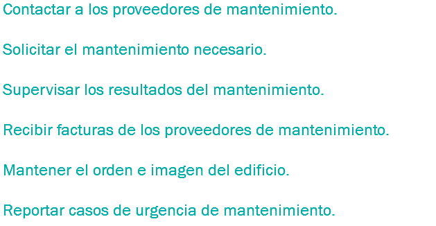 Contactar a los proveedores de mantenimiento. Solicitar el mantenimiento necesario. Supervisar los resultados del mantenimiento. Recibir facturas de los proveedores de mantenimiento. Mantener el orden e imagen del edificio. Reportar casos de urgencia de mantenimiento.