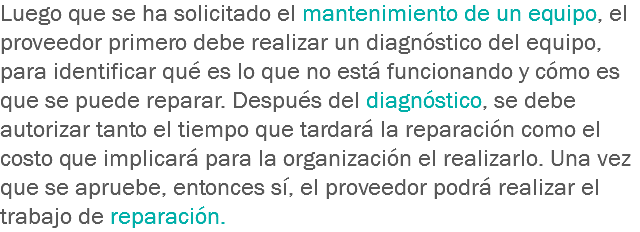 Luego que se ha solicitado el mantenimiento de un equipo, el proveedor primero debe realizar un diagnóstico del equipo, para identificar qué es lo que no está funcionando y cómo es que se puede reparar. Después del diagnóstico, se debe autorizar tanto el tiempo que tardará la reparación como el costo que implicará para la organización el realizarlo. Una vez que se apruebe, entonces sí, el proveedor podrá realizar el trabajo de reparación.