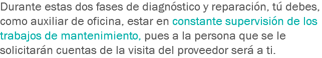 Durante estas dos fases de diagnóstico y reparación, tú debes, como auxiliar de oficina, estar en constante supervisión de los trabajos de mantenimiento, pues a la persona que se le solicitarán cuentas de la visita del proveedor será a ti.