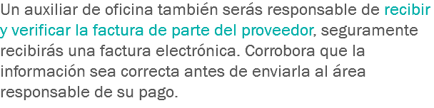 Un auxiliar de oficina también serás responsable de recibir y verificar la factura de parte del proveedor, seguramente recibirás una factura electrónica. Corrobora que la información sea correcta antes de enviarla al área responsable de su pago.