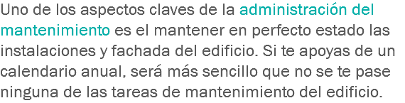 Uno de los aspectos claves de la administración del mantenimiento es el mantener en perfecto estado las instalaciones y fachada del edificio. Si te apoyas de un calendario anual, será más sencillo que no se te pase ninguna de las tareas de mantenimiento del edificio.