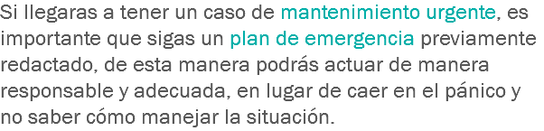 Si llegaras a tener un caso de mantenimiento urgente, es importante que sigas un plan de emergencia previamente redactado, de esta manera podrás actuar de manera responsable y adecuada, en lugar de caer en el pánico y no saber cómo manejar la situación.