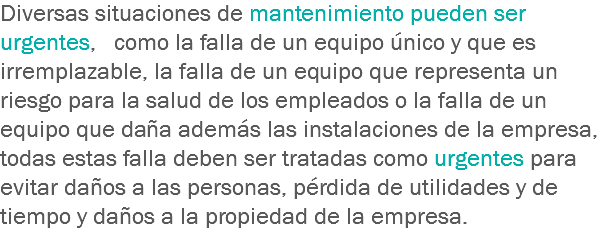 Diversas situaciones de mantenimiento pueden ser urgentes, como la falla de un equipo único y que es irremplazable, la falla de un equipo que representa un riesgo para la salud de los empleados o la falla de un equipo que daña además las instalaciones de la empresa, todas estas falla deben ser tratadas como urgentes para evitar daños a las personas, pérdida de utilidades y de tiempo y daños a la propiedad de la empresa.