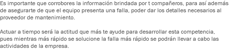 Es importante que corrobores la información brindada por t compañeros, para así además de asegurarte de que el equipo presenta una falla, poder dar los detalles necesarios al proveedor de mantenimiento. Actuar a tiempo será la actitud que más te ayude para desarrollar esta competencia, pues mientras más rápido se solucione la falla más rápido se podrán llevar a cabo las actividades de la empresa.
