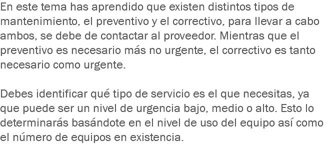 En este tema has aprendido que existen distintos tipos de mantenimiento, el preventivo y el correctivo, para llevar a cabo ambos, se debe de contactar al proveedor. Mientras que el preventivo es necesario más no urgente, el correctivo es tanto necesario como urgente. Debes identificar qué tipo de servicio es el que necesitas, ya que puede ser un nivel de urgencia bajo, medio o alto. Esto lo determinarás basándote en el nivel de uso del equipo así como el número de equipos en existencia.