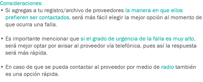 Consideraciones:
• Si agregas a tu registro/archivo de proveedores la manera en que ellos prefieren ser contactados, será más fácil elegir la mejor opción al momento de que ocurra una falla. • Es importante mencionar que si el grado de urgencia de la falla es muy alto, será mejor optar por avisar al proveedor vía telefónica, pues así la respuesta será más rápida. • En caso de que se pueda contactar al proveedor por medio de radio también es una opción rápida.
