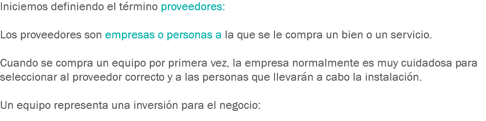 Iniciemos definiendo el término proveedores: Los proveedores son empresas o personas a la que se le compra un bien o un servicio. Cuando se compra un equipo por primera vez, la empresa normalmente es muy cuidadosa para seleccionar al proveedor correcto y a las personas que llevarán a cabo la instalación. Un equipo representa una inversión para el negocio:
