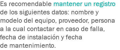 Es recomendable mantener un registro de los siguientes datos: nombre y modelo del equipo, proveedor, persona a la cual contactar en caso de falla, fecha de instalación y fecha de mantenimiento.