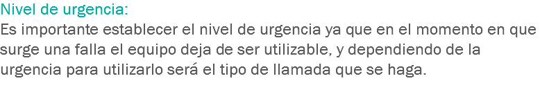 Nivel de urgencia: Es importante establecer el nivel de urgencia ya que en el momento en que surge una falla el equipo deja de ser utilizable, y dependiendo de la urgencia para utilizarlo será el tipo de llamada que se haga.
