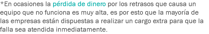 *En ocasiones la pérdida de dinero por los retrasos que causa un equipo que no funciona es muy alta, es por esto que la mayoría de las empresas están dispuestas a realizar un cargo extra para que la falla sea atendida inmediatamente.