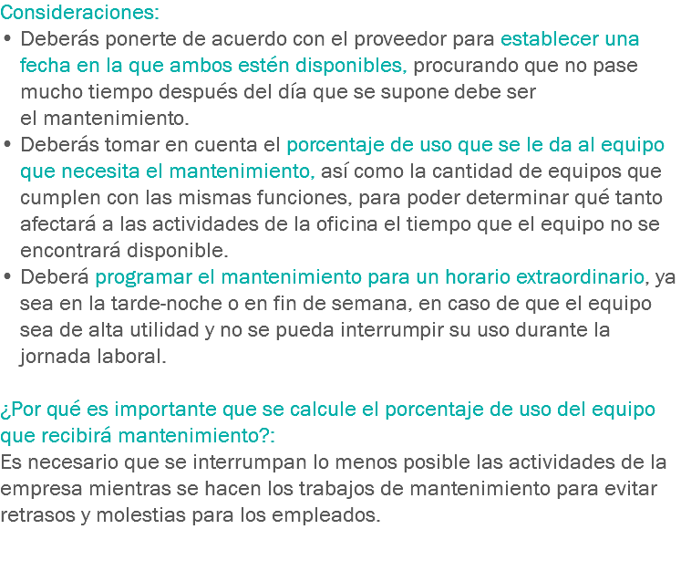 Consideraciones:
• Deberás ponerte de acuerdo con el proveedor para establecer una fecha en la que ambos estén disponibles, procurando que no pase mucho tiempo después del día que se supone debe ser el mantenimiento.
• Deberás tomar en cuenta el porcentaje de uso que se le da al equipo que necesita el mantenimiento, así como la cantidad de equipos que cumplen con las mismas funciones, para poder determinar qué tanto afectará a las actividades de la oficina el tiempo que el equipo no se encontrará disponible. • Deberá programar el mantenimiento para un horario extraordinario, ya sea en la tarde-noche o en fin de semana, en caso de que el equipo sea de alta utilidad y no se pueda interrumpir su uso durante la jornada laboral. ¿Por qué es importante que se calcule el porcentaje de uso del equipo que recibirá mantenimiento?:
Es necesario que se interrumpan lo menos posible las actividades de la empresa mientras se hacen los trabajos de mantenimiento para evitar retrasos y molestias para los empleados. 