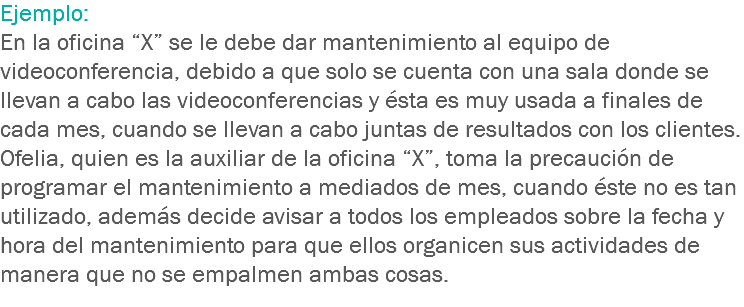 Ejemplo:
En la oficina “X” se le debe dar mantenimiento al equipo de videoconferencia, debido a que solo se cuenta con una sala donde se llevan a cabo las videoconferencias y ésta es muy usada a finales de cada mes, cuando se llevan a cabo juntas de resultados con los clientes.
Ofelia, quien es la auxiliar de la oficina “X”, toma la precaución de programar el mantenimiento a mediados de mes, cuando éste no es tan utilizado, además decide avisar a todos los empleados sobre la fecha y hora del mantenimiento para que ellos organicen sus actividades de manera que no se empalmen ambas cosas.
