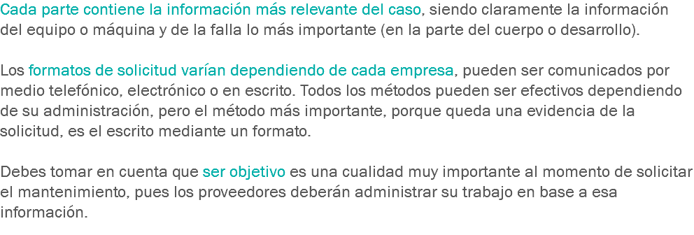 Cada parte contiene la información más relevante del caso, siendo claramente la información del equipo o máquina y de la falla lo más importante (en la parte del cuerpo o desarrollo). Los formatos de solicitud varían dependiendo de cada empresa, pueden ser comunicados por medio telefónico, electrónico o en escrito. Todos los métodos pueden ser efectivos dependiendo de su administración, pero el método más importante, porque queda una evidencia de la solicitud, es el escrito mediante un formato. Debes tomar en cuenta que ser objetivo es una cualidad muy importante al momento de solicitar el mantenimiento, pues los proveedores deberán administrar su trabajo en base a esa información.
