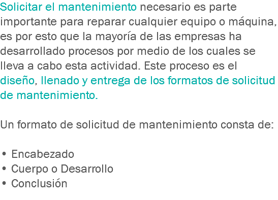 Solicitar el mantenimiento necesario es parte importante para reparar cualquier equipo o máquina, es por esto que la mayoría de las empresas ha desarrollado procesos por medio de los cuales se lleva a cabo esta actividad. Este proceso es el diseño, llenado y entrega de los formatos de solicitud de mantenimiento. Un formato de solicitud de mantenimiento consta de: • Encabezado
• Cuerpo o Desarrollo
• Conclusión
