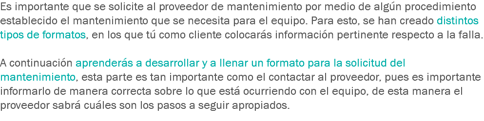 Es importante que se solicite al proveedor de mantenimiento por medio de algún procedimiento establecido el mantenimiento que se necesita para el equipo. Para esto, se han creado distintos tipos de formatos, en los que tú como cliente colocarás información pertinente respecto a la falla. A continuación aprenderás a desarrollar y a llenar un formato para la solicitud del mantenimiento, esta parte es tan importante como el contactar al proveedor, pues es importante informarlo de manera correcta sobre lo que está ocurriendo con el equipo, de esta manera el proveedor sabrá cuáles son los pasos a seguir apropiados.
