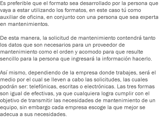 Es preferible que el formato sea desarrollado por la persona que vaya a estar utilizando los formatos, en este caso tú como auxiliar de oficina, en conjunto con una persona que sea experta en mantenimientos. De esta manera, la solicitud de mantenimiento contendrá tanto los datos que son necesarios para un proveedor de mantenimiento como el orden y acomodo para que resulte sencillo para la persona que ingresará la información hacerlo. Así mismo, dependiendo de la empresa donde trabajes, será el medio por el cual se lleven a cabo las solicitudes, las cuales podrán ser: telefónicas, escritas o electrónicas. Las tres formas son igual de efectivas, ya que cualquiera logra cumplir con el objetivo de transmitir las necesidades de mantenimiento de un equipo, sin embargo cada empresa escoge la que mejor se adecua a sus necesidades.