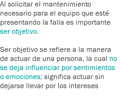 Al solicitar el mantenimiento necesario para el equipo que esté presentando la falla es importante ser objetivo. Ser objetivo se refiere a la manera de actuar de una persona, la cual no se deja influenciar por sentimientos o emociones; significa actuar sin dejarse llevar por los intereses 